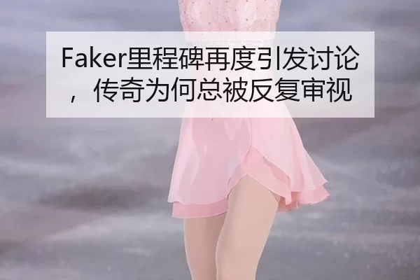 Faker里程碑再度引发讨论，传奇为何总被反复审视